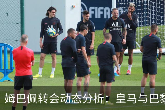 姆巴佩转会动态分析：皇马与巴黎的抉择